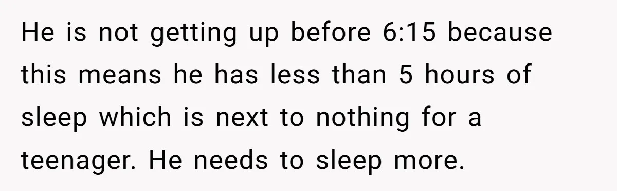 He is not getting up before 6:15 because this means he has less than 5 hours of sleep which is next to nothing for a teenager. He needs to sleep...