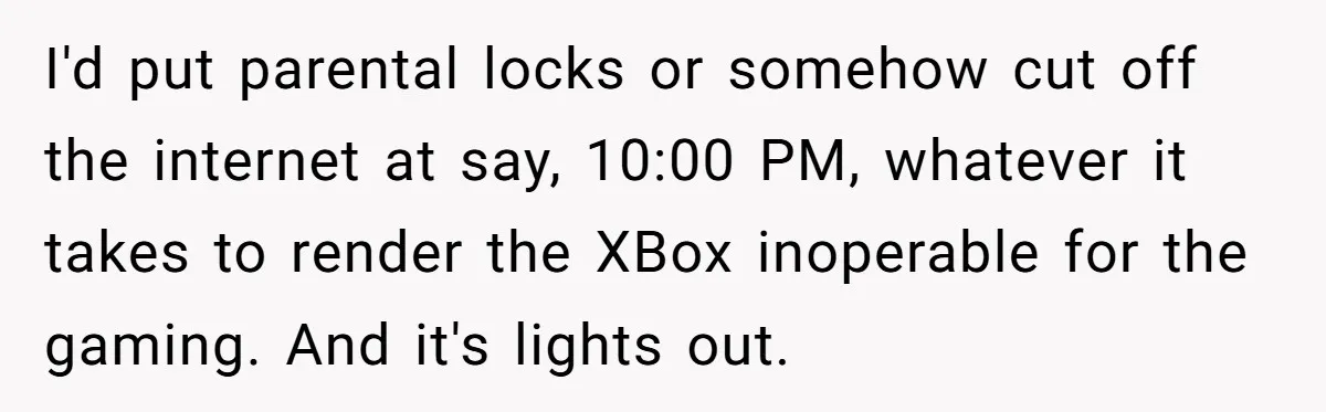 I'd put parental locks or somehow cut off the internet at say, 10:00 PM, whatever it takes to render the XBox inoperable for the gaming. And it's lights out.