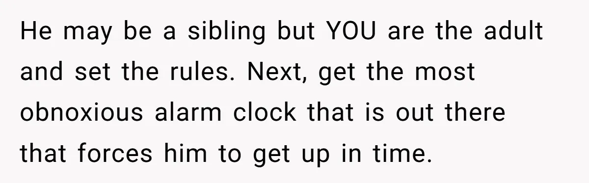 He may be a sibling but YOU are the adult and set the rules. Next, get the most obnoxious alarm clock that is out there that forces him to get...