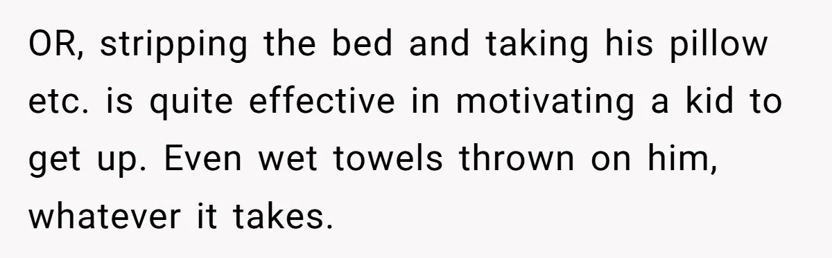 OR, stripping the bed and taking his pillow etc. is quite effective in motivating a kid to get up. Even wet towels thrown on him, whatever it takes.
