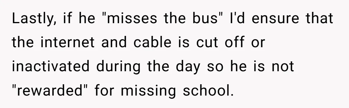 Lastly, if he "misses the bus" I'd ensure that the internet and cable is cut off or inactivated during the day so he is not "rewarded" for missing school.