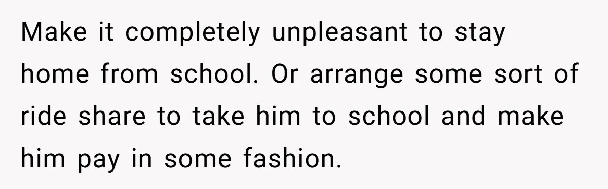 Make it completely unpleasant to stay home from school. Or arrange some sort of ride share to take him to school and make him pay in some fashion.