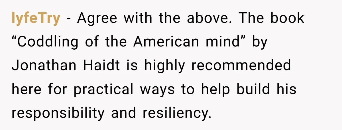 lyfeTry − Agree with the above. The book “Coddling of the American mind” by Jonathan Haidt is highly recommended here for practical ways to help build his responsibility and resiliency.