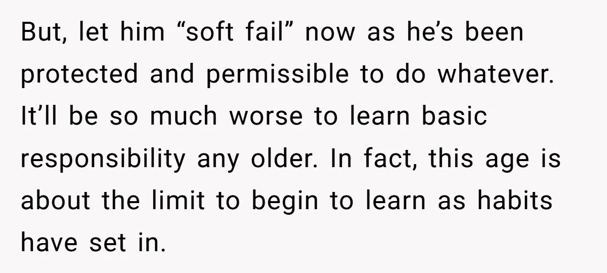 But, let him “soft fail” now as he’s been protected and permissible to do whatever. It’ll be so much worse to learn basic responsibility any older. In fact, this age...