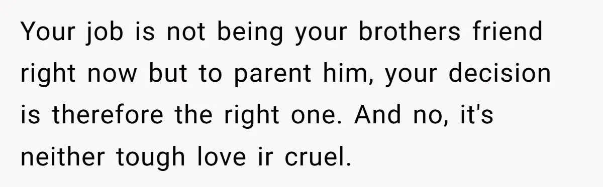 Your job is not being your brothers friend right now but to parent him, your decision is therefore the right one. And no, it's neither tough love ir cruel.