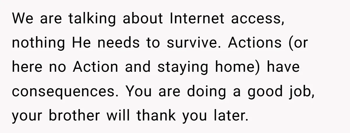 We are talking about Internet access, nothing He needs to survive. Actions (or here no Action and staying home) have consequences. You are doing a good job, your brother will...