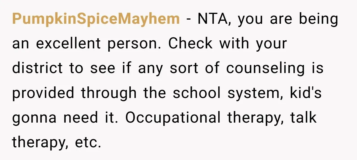 PumpkinSpiceMayhem − NTA, you are being an excellent person. Check with your district to see if any sort of counseling is provided through the school system, kid's gonna need it....