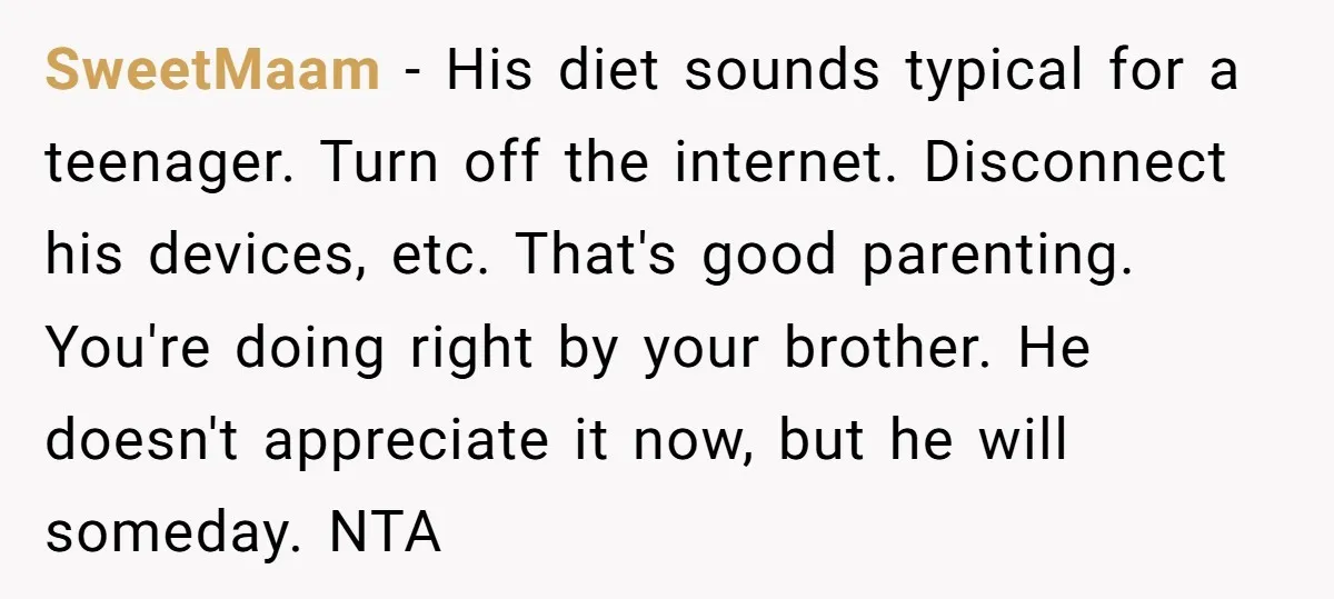 SweetMaam − His diet sounds typical for a teenager. Turn off the internet. Disconnect his devices, etc. That's good parenting. You're doing right by your brother. He doesn't appreciate it...