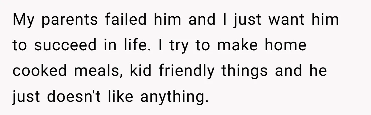 My parents failed him and I just want him to succeed in life. I try to make home cooked meals, kid friendly things and he just doesn't like anything.