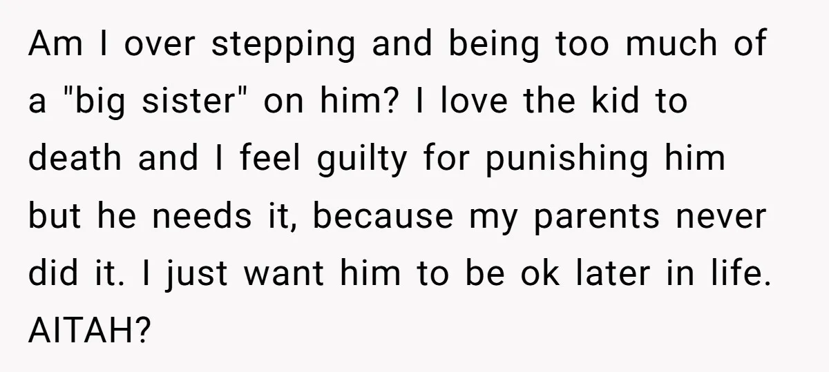 Am I over stepping and being too much of a "big sister" on him? I love the kid to death and I feel guilty for punishing him but he needs...