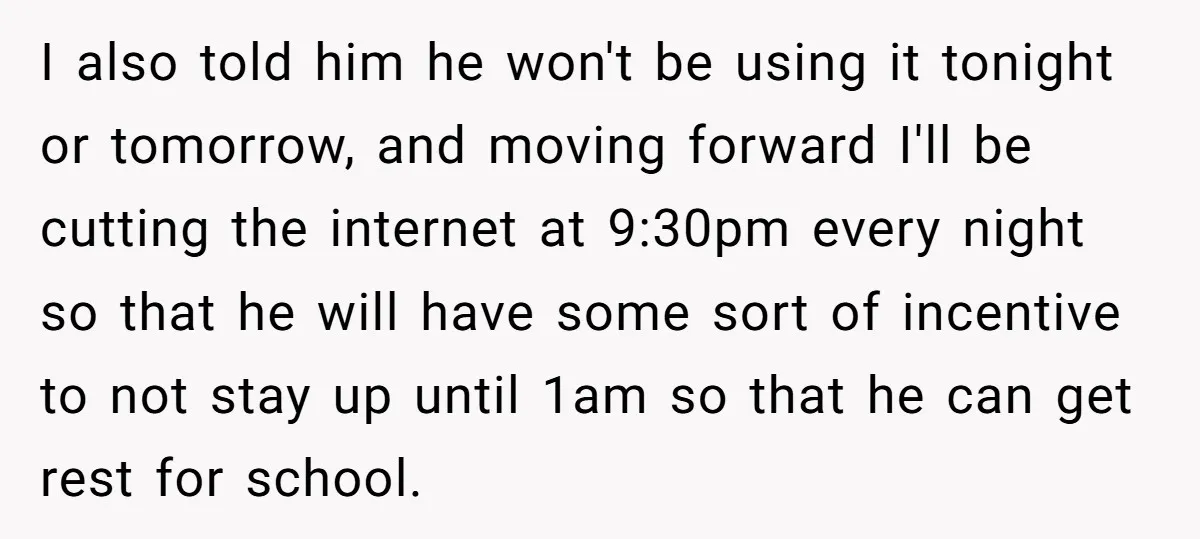 I also told him he won't be using it tonight or tomorrow, and moving forward I'll be cutting the internet at 9:30pm every night so that he will have some...