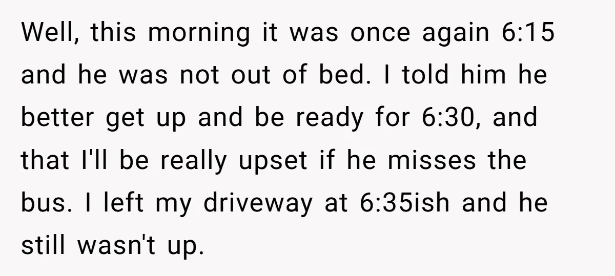 Well, this morning it was once again 6:15 and he was not out of bed. I told him he better get up and be ready for 6:30, and that I'll...