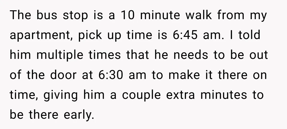The bus stop is a 10 minute walk from my apartment, pick up time is 6:45 am. I told him multiple times that he needs to be out of the...