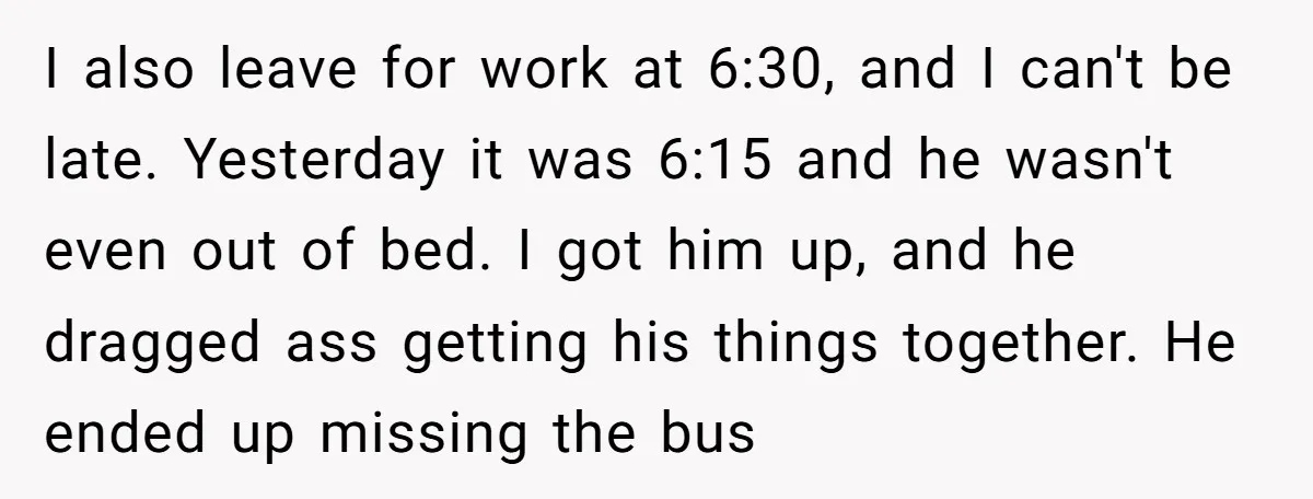 I also leave for work at 6:30, and I can't be late. Yesterday it was 6:15 and he wasn't even out of bed. I got him up, and he dragged...