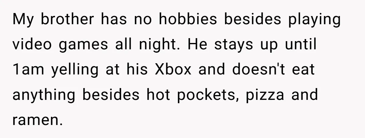 My brother has no hobbies besides playing video games all night. He stays up until 1am yelling at his Xbox and doesn't eat anything besides hot pockets, pizza and ramen.