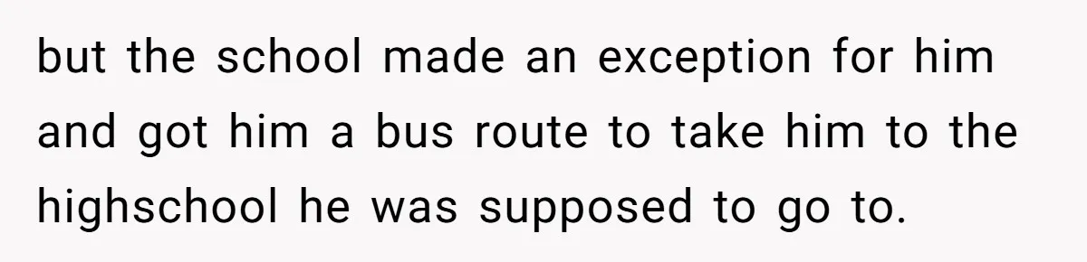 but the school made an exception for him and got him a bus route to take him to the highschool he was supposed to go to.