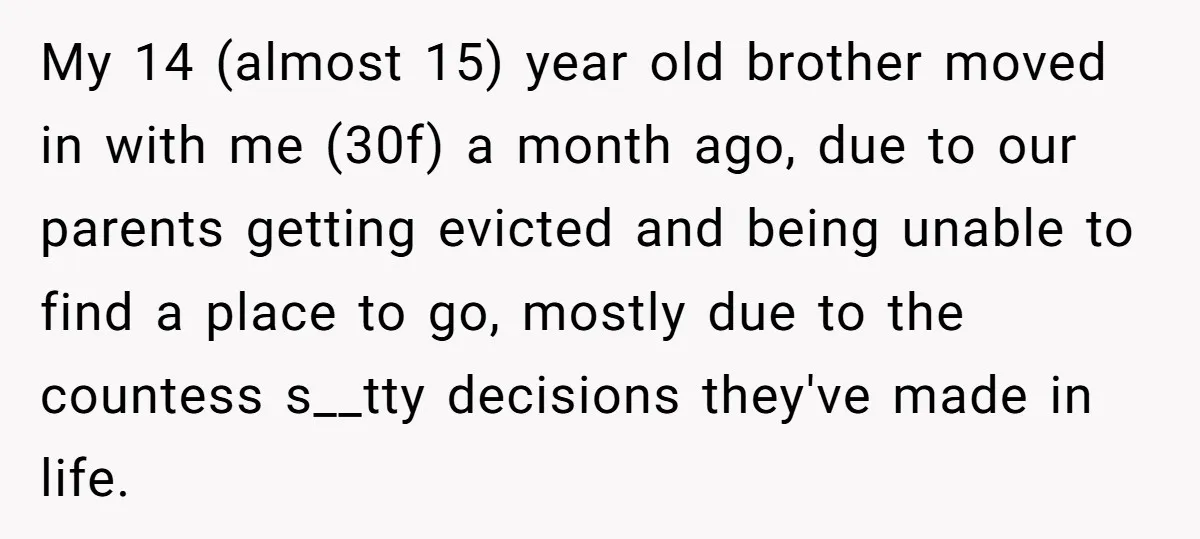 My 14 (almost 15) year old brother moved in with me (30f) a month ago, due to our parents getting evicted and being unable to find a place to go,...