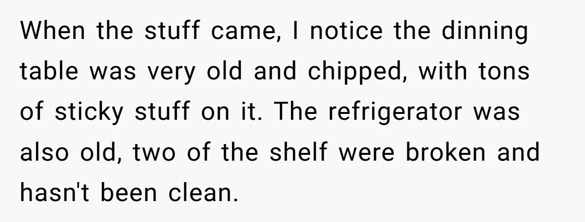 When the stuff came, I notice the dinning table was very old and chipped, with tons of sticky stuff on it. The refrigerator was also old, two of the shelf...