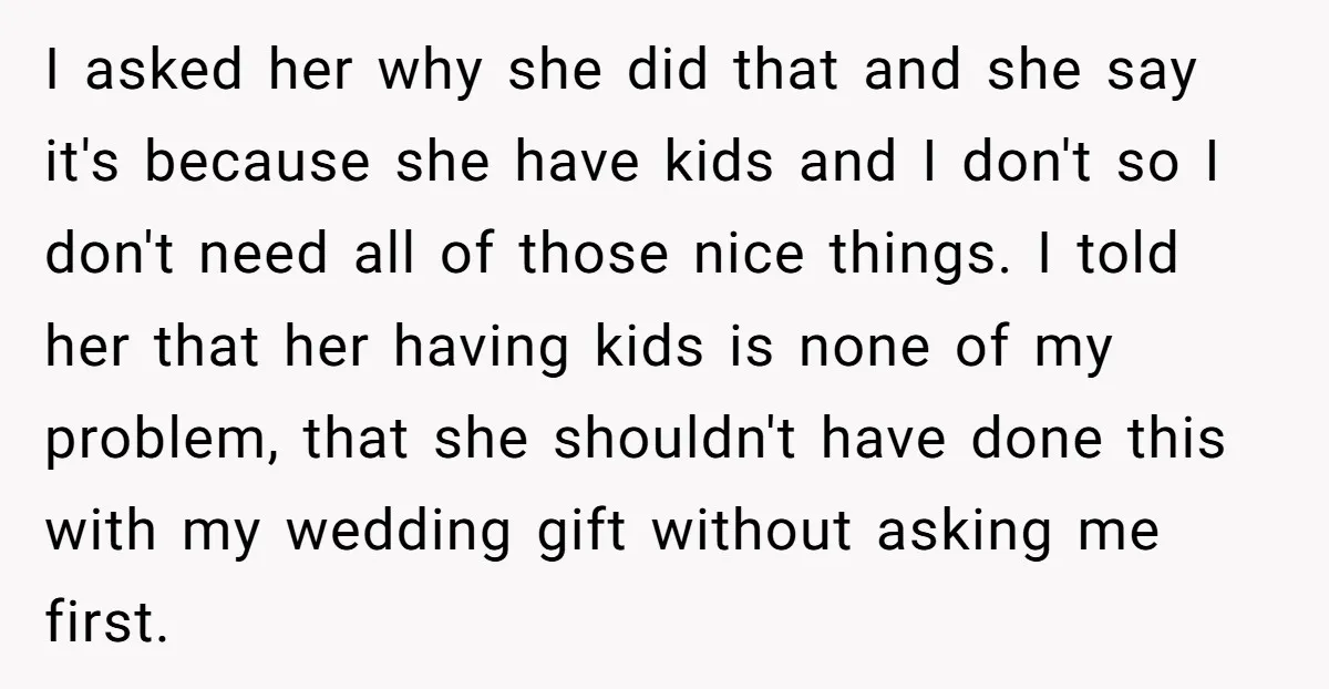 I asked her why she did that and she say it's because she have kids and I don't so I don't need all of those nice things. I told her...