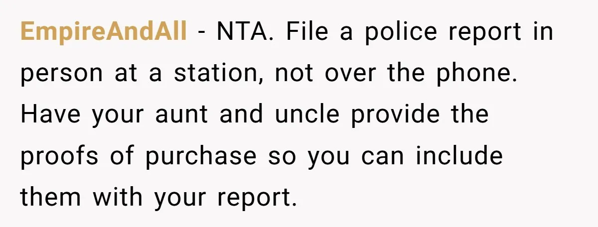 EmpireAndAll − NTA. File a police report in person at a station, not over the phone. Have your aunt and uncle provide the proofs of purchase so you can include...