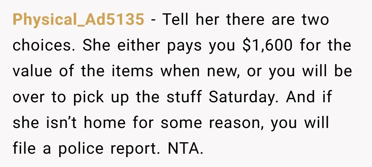 Physical_Ad5135 − Tell her there are two choices. She either pays you $1,600 for the value of the items when new, or you will be over to pick up the...