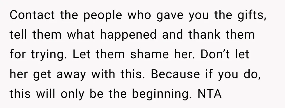 Contact the people who gave you the gifts, tell them what happened and thank them for trying. Let them shame her. Don’t let her get away with this. Because if...