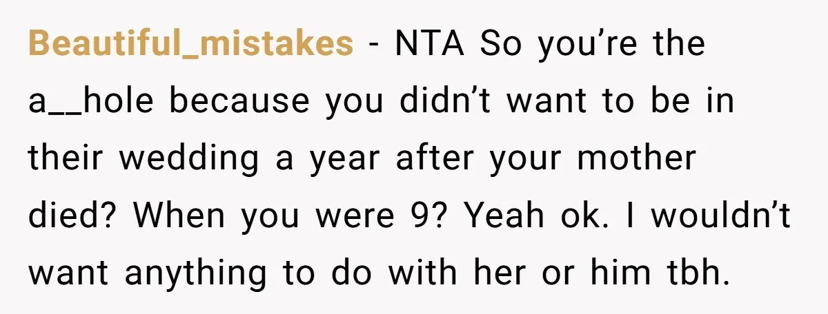 Beautiful_mistakes − NTA So you’re the a__hole because you didn’t want to be in their wedding a year after your mother died? When you were 9? Yeah ok. I wouldn’t...
