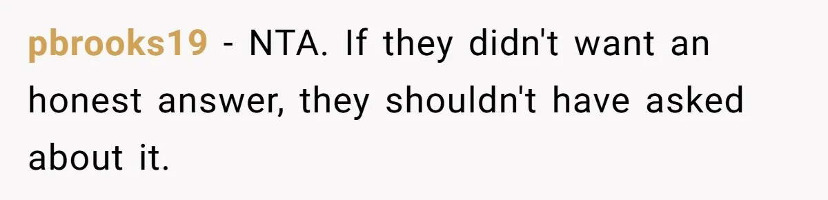 pbrooks19 − NTA. If they didn't want an honest answer, they shouldn't have asked about it.