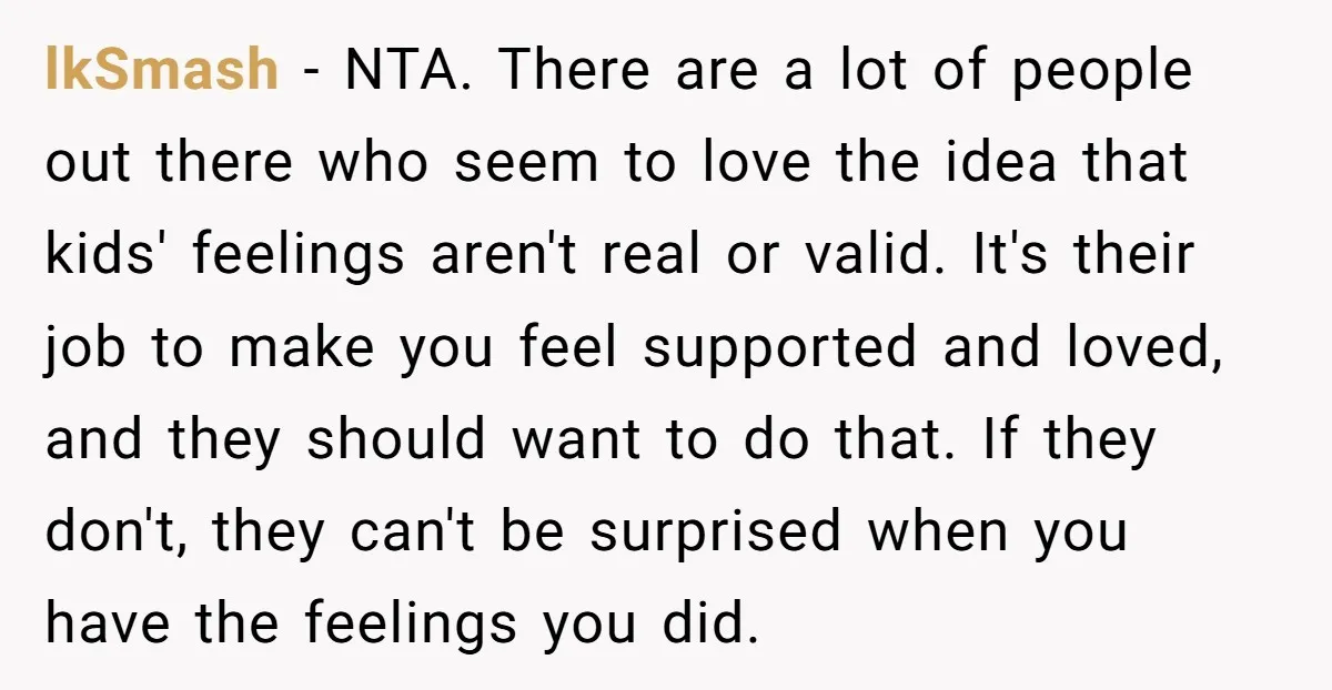 lkSmash − NTA. There are a lot of people out there who seem to love the idea that kids' feelings aren't real or valid. It's their job to make you...