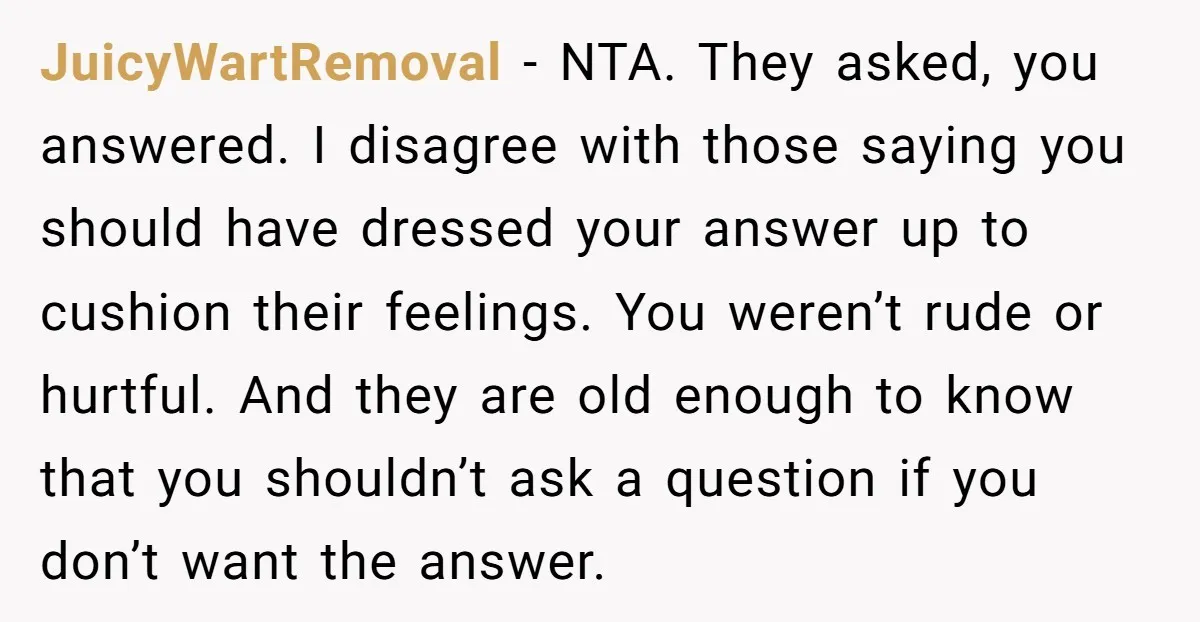 JuicyWartRemoval − NTA. They asked, you answered. I disagree with those saying you should have dressed your answer up to cushion their feelings. You weren’t rude or hurtful. And they...