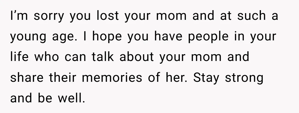 I’m sorry you lost your mom and at such a young age. I hope you have people in your life who can talk about your mom and share their memories...