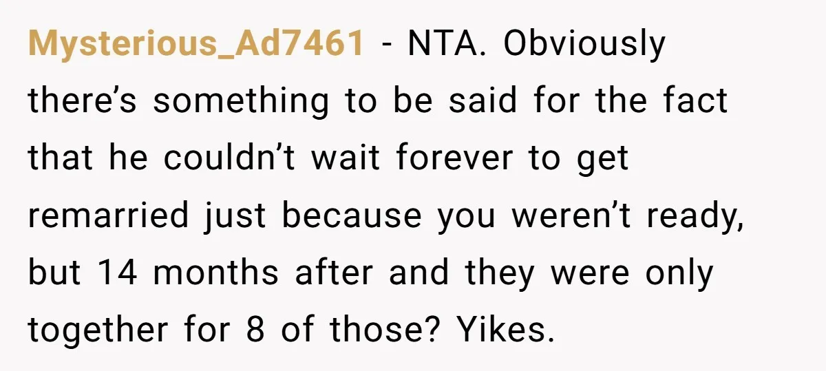 Mysterious_Ad7461 − NTA. Obviously there’s something to be said for the fact that he couldn’t wait forever to get remarried just because you weren’t ready, but 14 months after and...