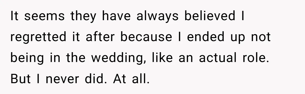 It seems they have always believed I regretted it after because I ended up not being in the wedding, like an actual role. But I never did. At all.