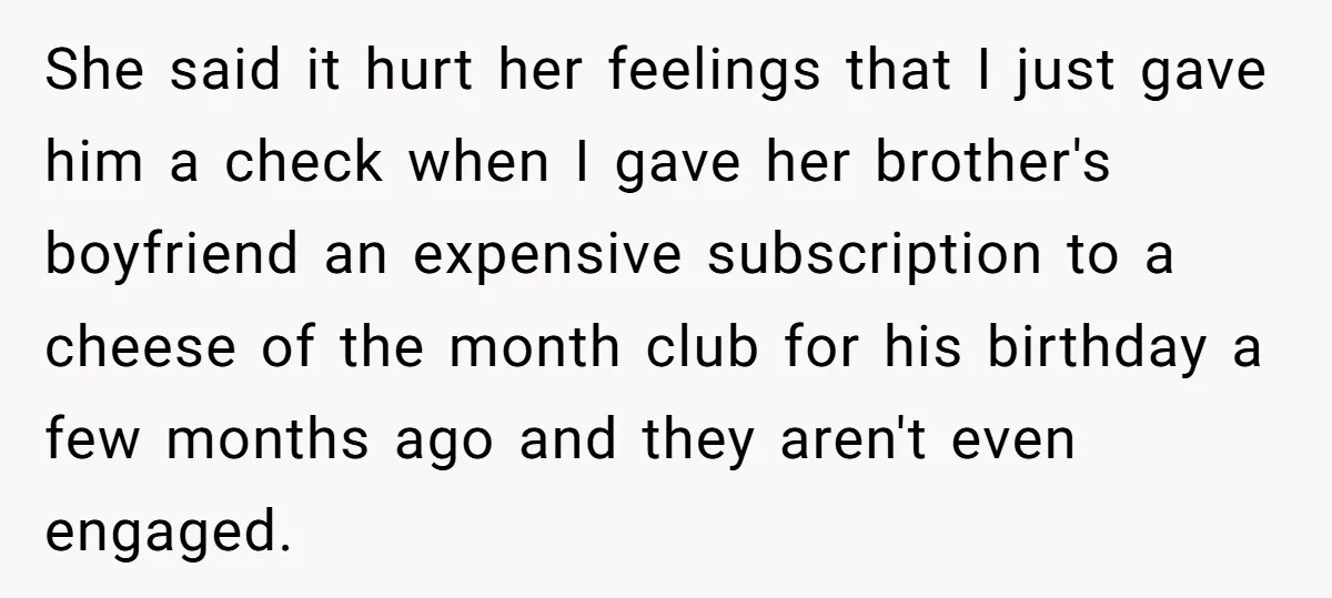 She said it hurt her feelings that I just gave him a check when I gave her brother's boyfriend an expensive subscription to a cheese of the month club for...