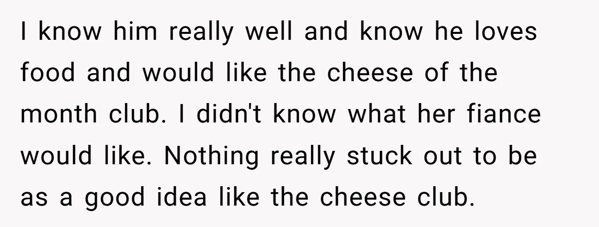 I know him really well and know he loves food and would like the cheese of the month club. I didn't know what her fiance would like. Nothing really stuck...
