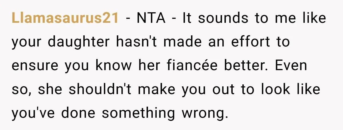 Llamasaurus21 − NTA - It sounds to me like your daughter hasn't made an effort to ensure you know her fiancée better. Even so, she shouldn't make you out to...