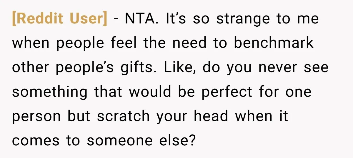 [Reddit User] − NTA. It’s so strange to me when people feel the need to benchmark other people’s gifts. Like, do you never see something that would be perfect for...