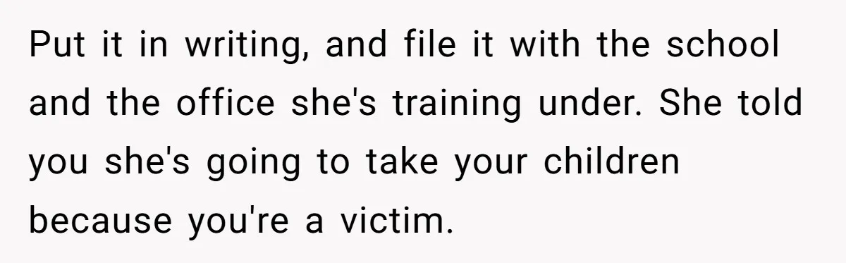 Put it in writing, and file it with the school and the office she's training under. She told you she's going to take your children because you're a victim.