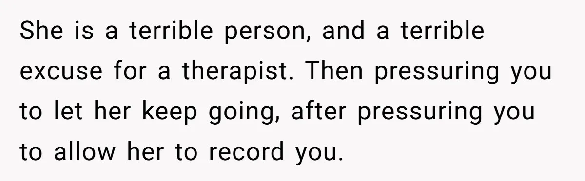 She is a terrible person, and a terrible excuse for a therapist. Then pressuring you to let her keep going, after pressuring you to allow her to record you.