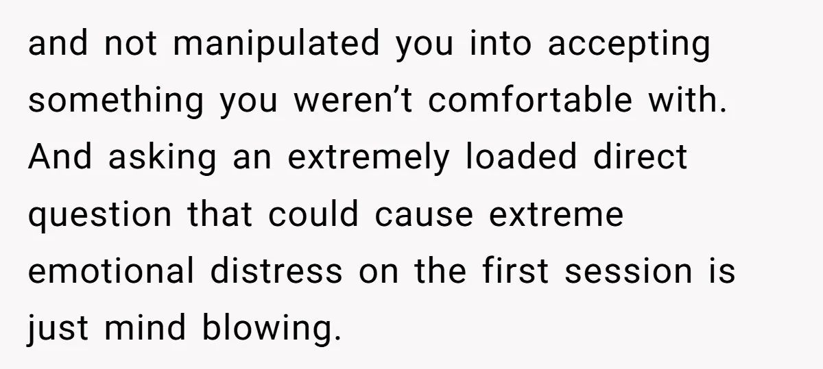 and not manipulated you into accepting something you weren’t comfortable with. And asking an extremely loaded direct question that could cause extreme emotional distress on the first session is just...