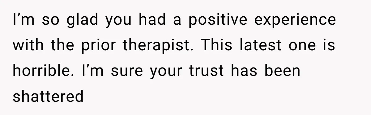 I’m so glad you had a positive experience with the prior therapist. This latest one is horrible. I’m sure your trust has been shattered