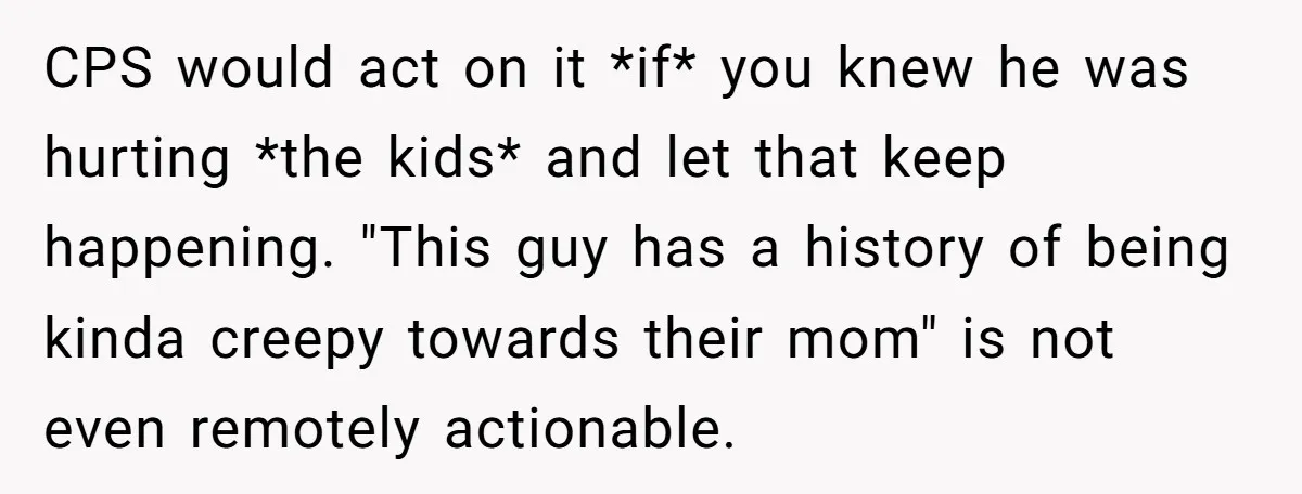 CPS would act on it *if* you knew he was hurting *the kids* and let that keep happening. "This guy has a history of being kinda creepy towards their mom"...