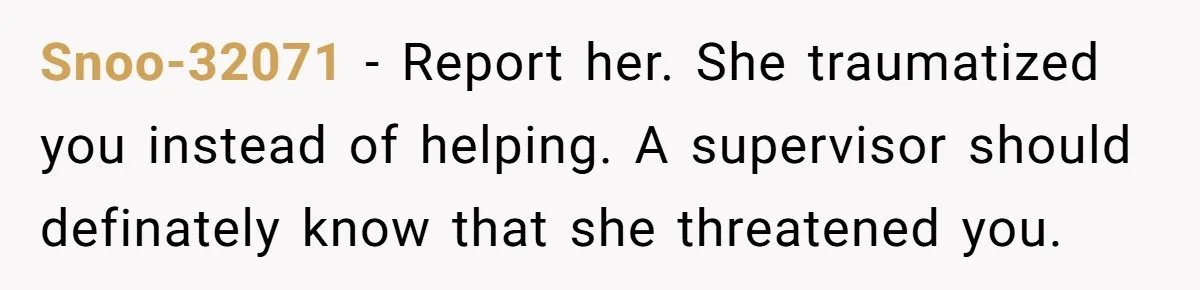 Snoo-32071 − Report her. She traumatized you instead of helping. A supervisor should definately know that she threatened you.