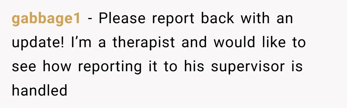 gabbage1 − Please report back with an update! I’m a therapist and would like to see how reporting it to his supervisor is handled