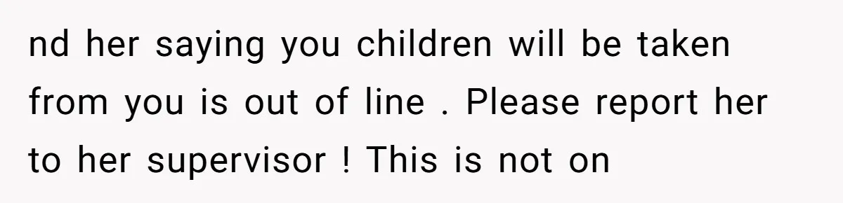 nd her saying you children will be taken from you is out of line . Please report her to her supervisor ! This is not on