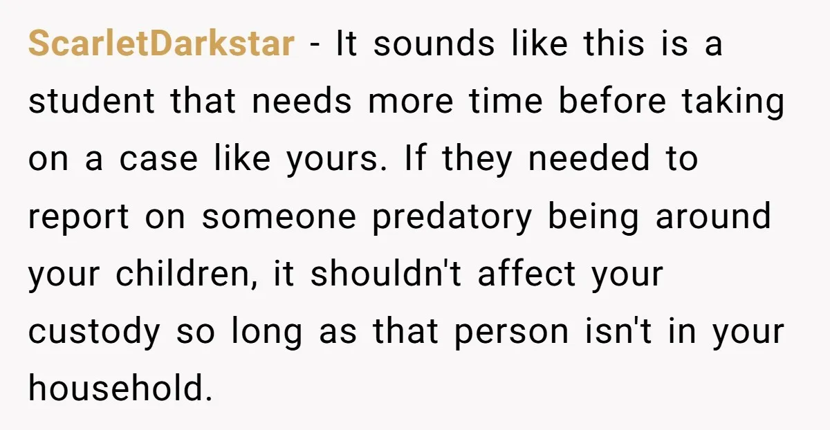 ScarletDarkstar − It sounds like this is a student that needs more time before taking on a case like yours. If they needed to report on someone predatory being around...