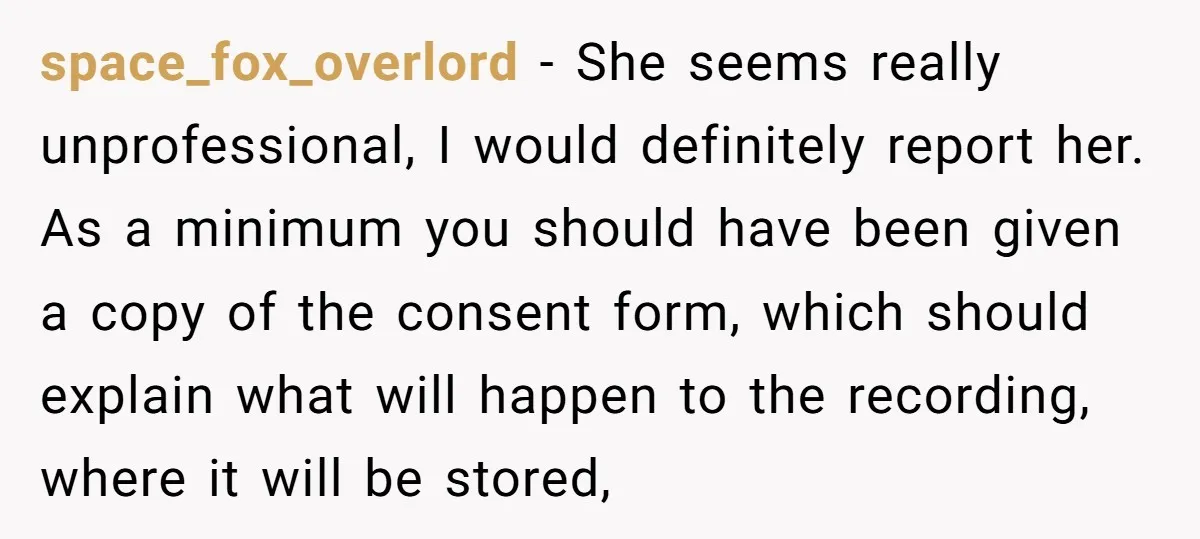 space_fox_overlord − She seems really unprofessional, I would definitely report her. As a minimum you should have been given a copy of the consent form, which should explain what will...
