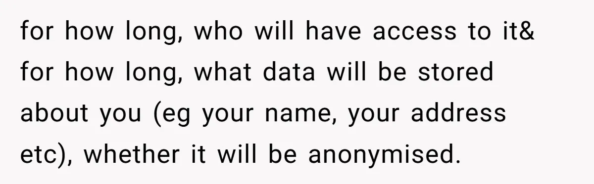 for how long, who will have access to it& for how long, what data will be stored about you (eg your name, your address etc), whether it will be anonymised.