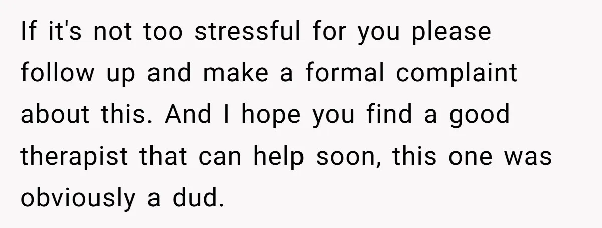 If it's not too stressful for you please follow up and make a formal complaint about this. And I hope you find a good therapist that can help soon, this...