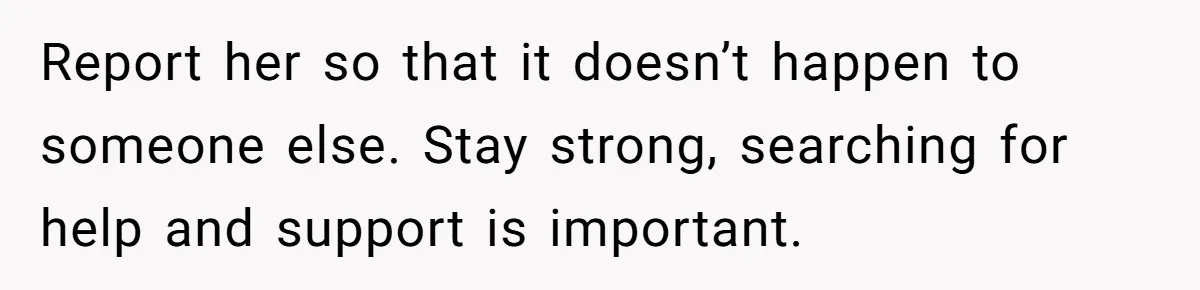 Report her so that it doesn’t happen to someone else. Stay strong, searching for help and support is important.